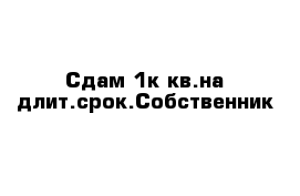 Сдам 1к кв.на длит.срок.Собственник